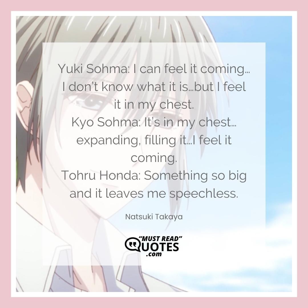 Yuki Sohma: I can feel it coming…I don’t know what it is…but I feel it in my chest. Kyo Sohma: It’s in my chest… expanding, filling it…I feel it coming. Tohru Honda: Something so big and it leaves me speechless.