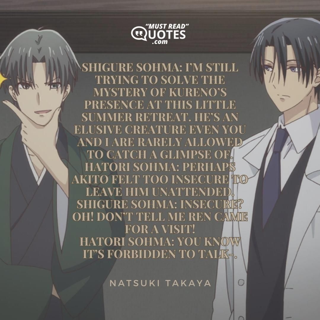 Shigure Sohma: I’m still trying to solve the mystery of Kureno’s presence at this little summer retreat. He’s an elusive creature even you and I are rarely allowed to catch a glimpse of. Hatori Sohma: Perhaps Akito felt too insecure to leave him unattended. Shigure Sohma: Insecure? OH! Don’t tell me Ren came for a visit! Hatori Sohma: You know it’s forbidden to talk-.