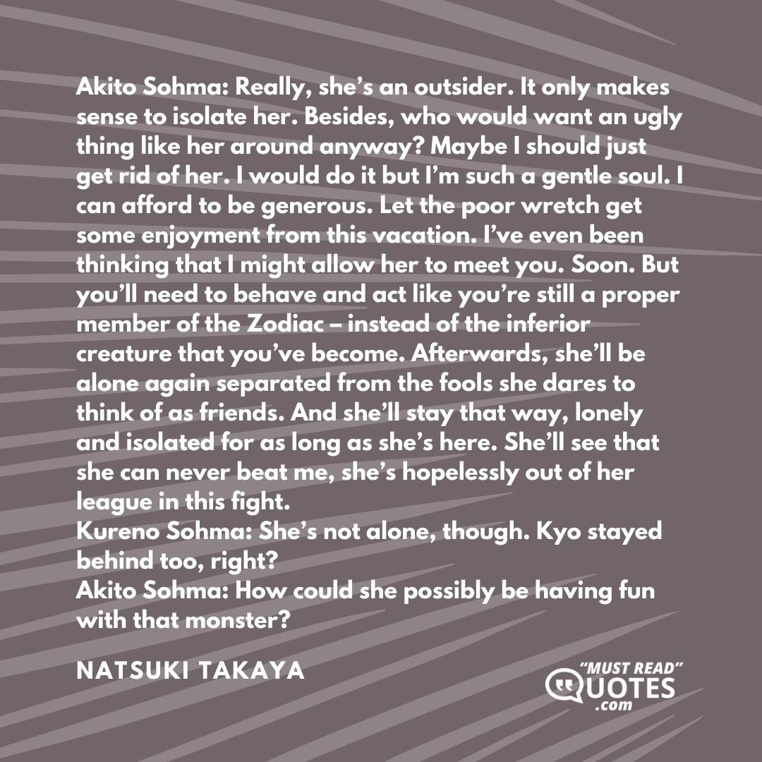 Akito Sohma: Really, she’s an outsider. It only makes sense to isolate her. Besides, who would want an ugly thing like her around anyway? Maybe I should just get rid of her. I would do it but I’m such a gentle soul. I can afford to be generous. Let the poor wretch get some enjoyment from this vacation. I’ve even been thinking that I might allow her to meet you. Soon. But you’ll need to behave and act like you’re still a proper member of the Zodiac – instead of the inferior creature that you’ve become. Afterwards, she’ll be alone again separated from the fools she dares to think of as friends. And she’ll stay that way, lonely and isolated for as long as she’s here. She’ll see that she can never beat me, she’s hopelessly out of her league in this fight. Kureno Sohma: She’s not alone, though. Kyo stayed behind too, right? Akito Sohma: How could she possibly be having fun with that monster?