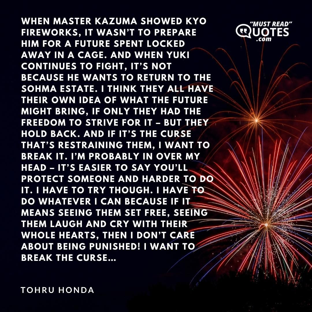 When Master Kazuma showed Kyo fireworks, it wasn’t to prepare him for a future spent locked away in a cage. And when Yuki continues to fight, it’s not because he wants to return to the Sohma estate. I think they all have their own idea of what the future might bring, if only they had the freedom to strive for it – but they hold back. And if it’s the curse that’s restraining them, I want to break it. I’m probably in over my head – it’s easier to say you’ll protect someone and harder to do it. I have to try though. I have to do whatever I can because if it means seeing them set free, seeing them laugh and cry with their whole hearts, then I don’t care about being punished! I want to break the curse…