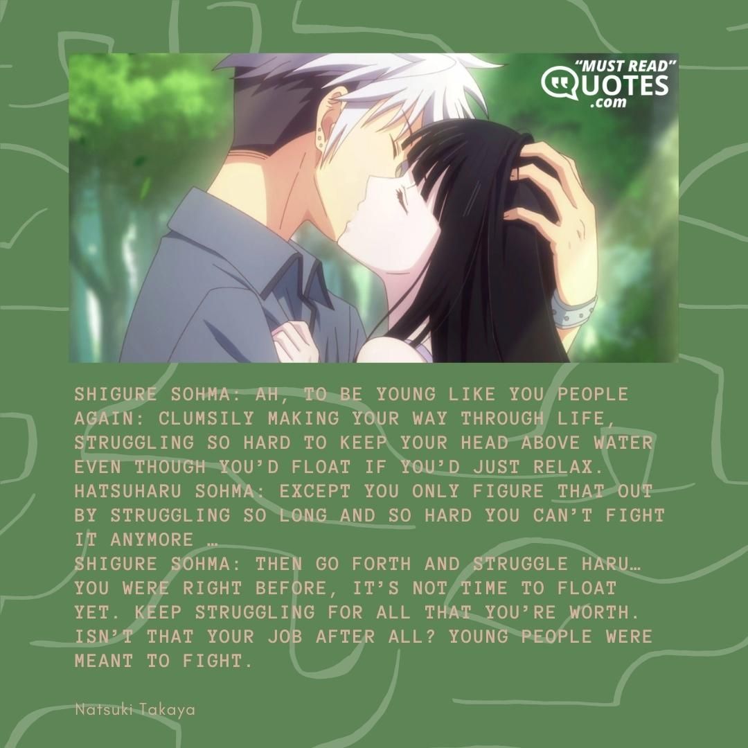Shigure Sohma: Ah, to be young like you people again: clumsily making your way through life, struggling so hard to keep your head above water even though you’d float if you’d just relax. Hatsuharu Sohma: Except you only figure that out by struggling so long and so hard you can’t fight it anymore … Shigure Sohma: Then go forth and struggle Haru… you were right before, it’s not time to float yet. Keep struggling for all that you’re worth. Isn’t that your job after all? Young people were meant to fight.