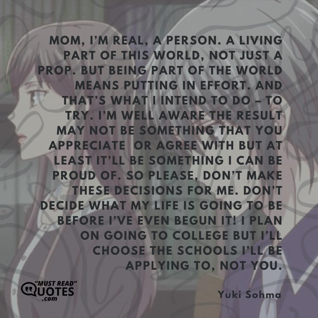 Mom, I’m real, a person. A living part of this world, not just a prop. But being part of the world means putting in effort. And that’s what I intend to do – to try. I’m well aware the result may not be something that you appreciate or agree with but at least it’ll be something I can be proud of. So please, don’t make these decisions for me. Don’t decide what my life is going to be before I’ve even begun it! I plan on going to college but I’ll choose the schools I’ll be applying to, not you.