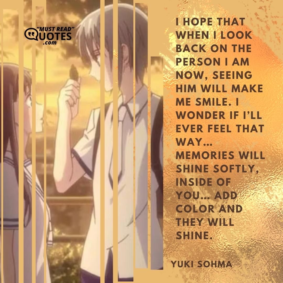 I hope that when I look back on the person I am now, seeing him will make me smile. I wonder if I’ll ever feel that way… Memories will shine softly, inside of you… Add color and they will shine.