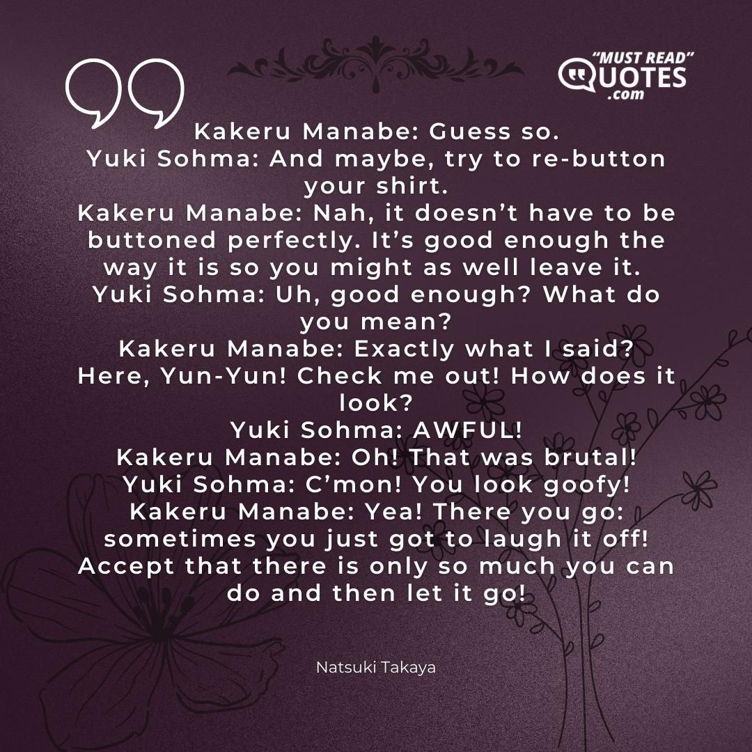 Kakeru Manabe: Guess so. Yuki Sohma: And maybe, try to re-button your shirt. Kakeru Manabe: Nah, it doesn’t have to be buttoned perfectly. It’s good enough the way it is so you might as well leave it. Yuki Sohma: Uh, good enough? What do you mean? Kakeru Manabe: Exactly what I said? Here, Yun-Yun! Check me out! How does it look? Yuki Sohma: AWFUL! Kakeru Manabe: Oh! That was brutal! Yuki Sohma: C’mon! You look goofy! Kakeru Manabe: Yea! There you go: sometimes you just got to laugh it off! Accept that there is only so much you can do and then let it go!