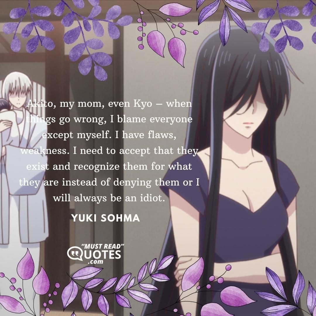 Akito, my mom, even Kyo – when things go wrong, I blame everyone except myself. I have flaws, weakness. I need to accept that they exist and recognize them for what they are instead of denying them or I will always be an idiot.
