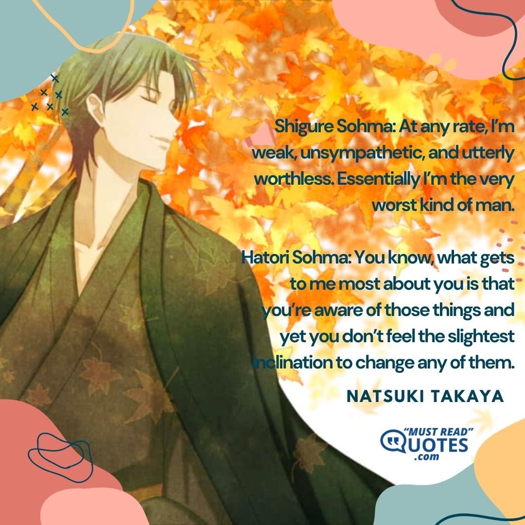 Shigure Sohma: At any rate, I’m weak, unsympathetic, and utterly worthless. Essentially I’m the very worst kind of man. Hatori Sohma: You know, what gets to me most about you is that you’re aware of those things and yet you don’t feel the slightest inclination to change any of them.