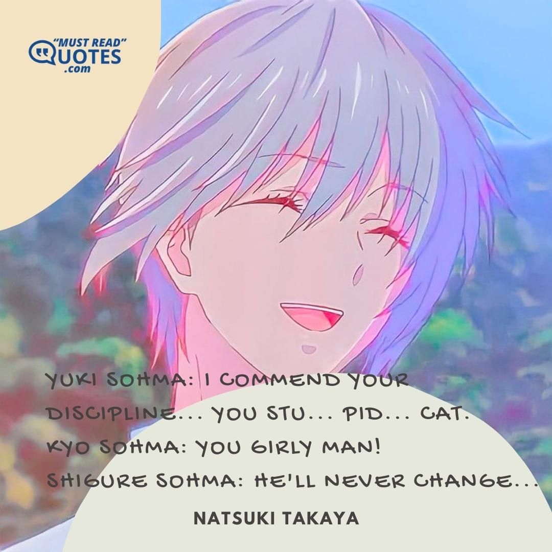 Yuki Sohma: I commend your discipline... you stu... pid... cat. Kyo Sohma: YOU GIRLY MAN! Shigure Sohma: He'll never change...