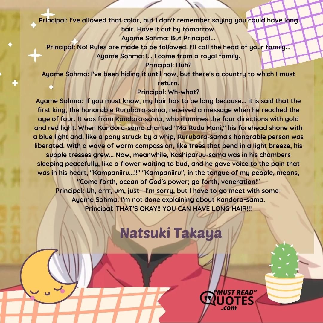 Principal: I've allowed that color, but I don't remember saying you could have long hair. Have it cut by tomorrow. Ayame Sohma: But Principal... Principal: No! Rules are made to be followed. I'll call the head of your family... Ayame Sohma: I... I come from a royal family. Principal: Huh? Ayame Sohma: I've been hiding it until now, but there's a country to which I must return. Principal: Wh-what? Ayame Sohma: If you must know, my hair has to be long because... it is said that the first king, the honorable Rurubara-sama, received a message when he reached the age of four. It was from Kandora-sama, who illumines the four directions with gold and red light. When Kandora-sama chanted "Ma Rudu Mani," his forehead shone with a blue light and, like a pony struck by a whip, Rurubara-sama's honorable person was liberated. With a wave of warm compassion, like trees that bend in a light breeze, his supple tresses grew... Now, meanwhile, Kashiparuu-sama was in his chambers sleeping peacefully, like a flower waiting to bud, and he gave voice to the pain that was in his heart, "Kampaniiru...!!" "Kampaniiru", in the tongue of my people, means, "Come forth, ocean of God's power; go forth, veneration!" Principal: Uh, errr, um, just - I'm sorry, but I have to go meet with some- Ayame Sohma: I'm not done explaining about Kandora-sama. Principal: THAT'S OKAY!! YOU CAN HAVE LONG HAIR!!!