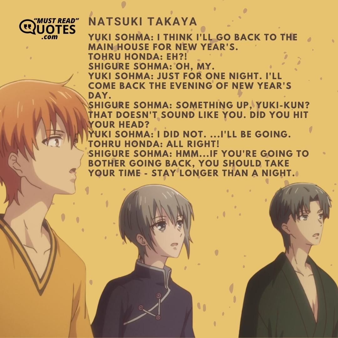 Yuki Sohma: I think I'll go back to the main house for New Year's. Tohru Honda: EH?! Shigure Sohma: Oh, my. Yuki Sohma: Just for one night. I'll come back the evening of New Year's Day. Shigure Sohma: Something up, Yuki-kun? That doesn't sound like you. Did you hit your head? Yuki Sohma: I did not. ...I'll be going. Tohru Honda: All right! Shigure Sohma: Hmm...if you're going to bother going back, you should take your time - stay longer than a night.