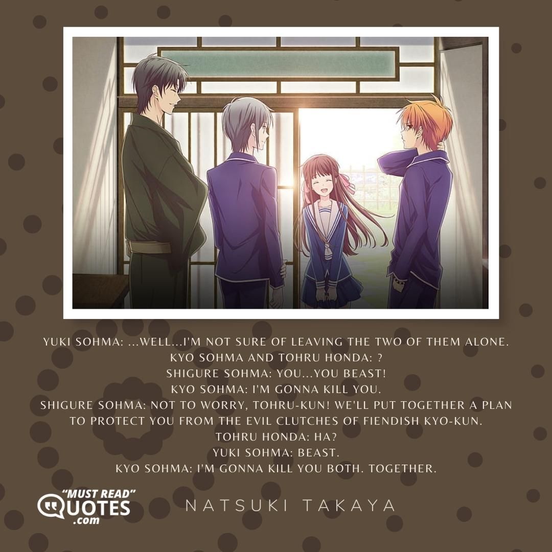 Yuki Sohma: ...Well...I'm not sure of leaving the two of them alone. Kyo Sohma and Tohru Honda: ? Shigure Sohma: YOU...YOU BEAST! Kyo Sohma: I'm gonna kill you. Shigure Sohma: Not to worry, Tohru-kun! We'll put together a plan to protect you from the evil clutches of fiendish Kyo-kun. Tohru Honda: Ha? Yuki Sohma: Beast. Kyo Sohma: I'm gonna kill you both. Together.