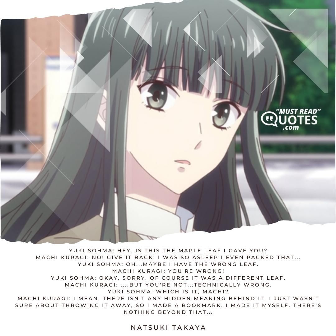 Yuki Sohma: Hey. Is this the maple leaf I gave you? Machi Kuragi: No! Give it back! I was so asleep I even packed that... Yuki Sohma: Oh...maybe I have the wrong leaf. Machi Kuragi: You're wrong! Yuki Sohma: Okay. Sorry. Of course it was a different leaf. Machi Kuragi: ....but you're not...technically wrong. Yuki Sohma: Which is it, Machi? Machi Kuragi: I mean, there isn't any hidden meaning behind it. I just wasn't sure about throwing it away, so I made a bookmark. I made it myself. There's nothing beyond that...