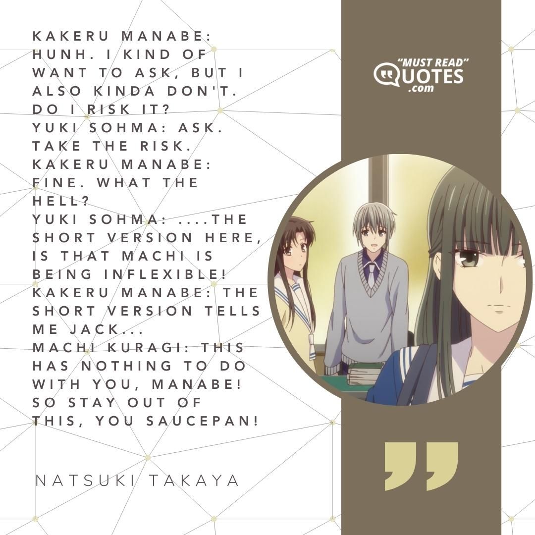 Kakeru Manabe: Hunh. I kind of want to ask, but I also kinda don't. Do I risk it? Yuki Sohma: Ask. Take the risk. Kakeru Manabe: Fine. What the hell? Yuki Sohma: ....the short version here, is that Machi is being inflexible! Kakeru Manabe: The short version tells me jack... Machi Kuragi: This has nothing to do with you, Manabe! So stay out of this, you SAUCEPAN!