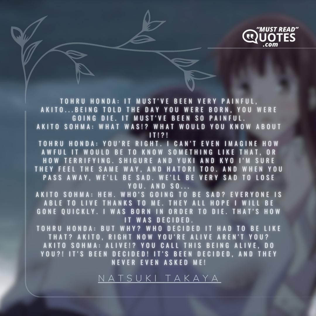 Tohru Honda: It must've been very painful, Akito...being told the day you were born, you were going die. It must've been so painful. Akito Sohma: What was!? What would you know about it!?! Tohru Honda: You're right. I can't even imagine how awful it would be to know something like that, or how terrifying. Shigure and Yuki and Kyo I'm sure they feel the same way, and Hatori too. And when you pass away, we'll be sad. We'll be very sad to lose you. And so... Akito Sohma: Heh. Who's going to be sad? Everyone is able to live thanks to me. They all hope I will be gone quickly. I was born in order to die. That's how it was decided. Tohru Honda: But why? Who decided it had to be like that? Akito, right now you're alive aren't you? Akito Sohma: Alive!? You call this being alive, do you?! It's been decided! It's been decided, and they never even asked me!