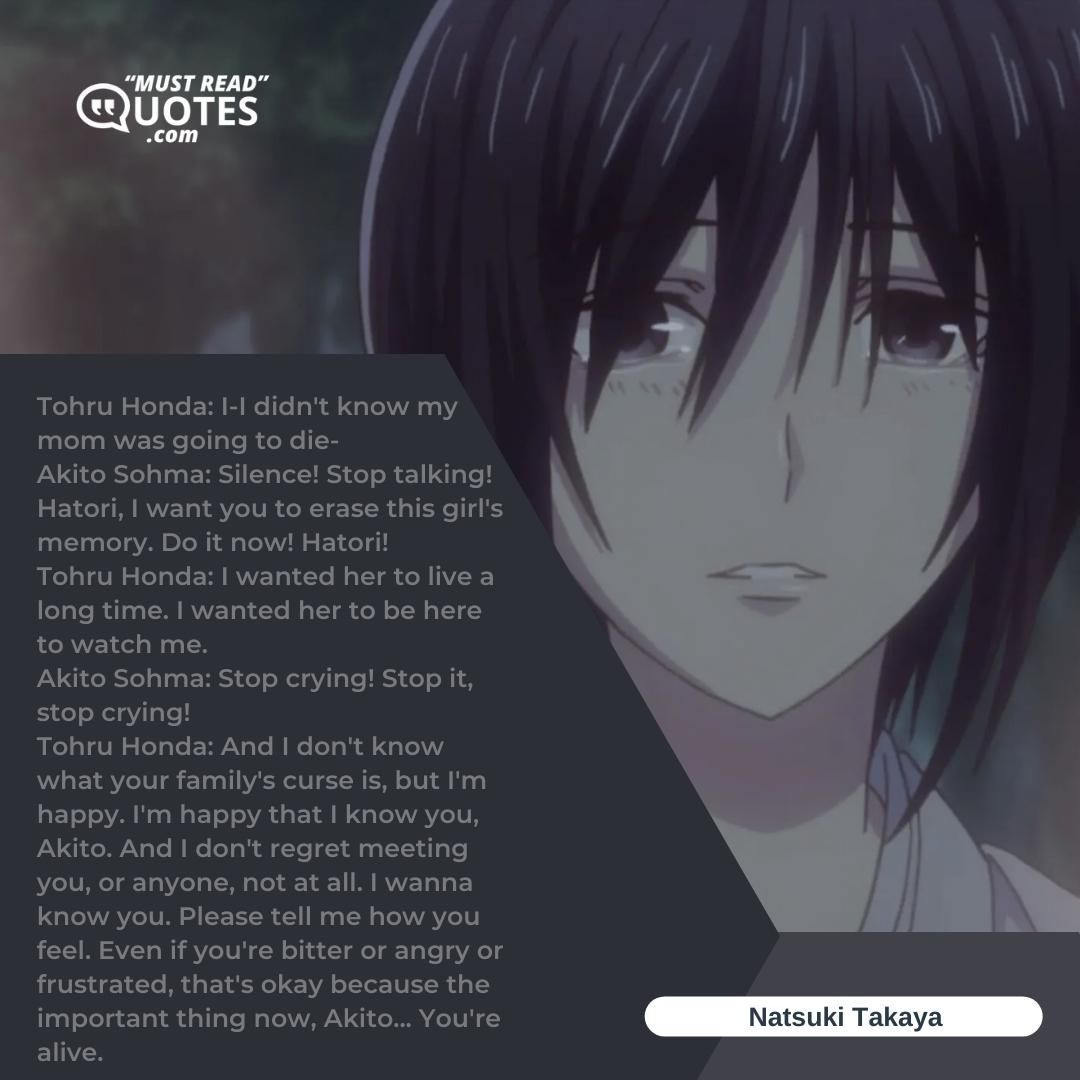 Tohru Honda: I-I didn't know my mom was going to die- Akito Sohma: Silence! Stop talking! Hatori, I want you to erase this girl's memory. Do it now! Hatori! Tohru Honda: I wanted her to live a long time. I wanted her to be here to watch me. Akito Sohma: Stop crying! Stop it, stop crying! Tohru Honda: And I don't know what your family's curse is, but I'm happy. I'm happy that I know you, Akito. And I don't regret meeting you, or anyone, not at all. I wanna know you. Please tell me how you feel. Even if you're bitter or angry or frustrated, that's okay because the important thing now, Akito... You're alive.