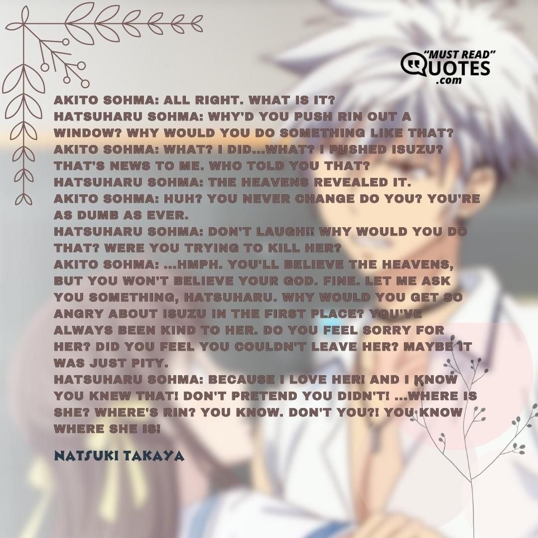 Akito Sohma: All right. What is it? Hatsuharu Sohma: Why'd you push Rin out a window? Why would you do something like that? Akito Sohma: What? I did...what? I pushed Isuzu? That's news to me. Who told you that? Hatsuharu Sohma: The heavens revealed it. Akito Sohma: Huh? You never change do you? You're as dumb as ever. Hatsuharu Sohma: Don't laugh!! Why would you do that? Were you trying to kill her? Akito Sohma: ...Hmph. You'll believe the heavens, but you won't believe your God. Fine. Let me ask you something, Hatsuharu. Why would you get so angry about Isuzu in the first place? You've always been kind to her. Do you feel sorry for her? Did you feel you couldn't leave her? Maybe it was just pity. Hatsuharu Sohma: Because I love her! And I know you knew that! Don't pretend you didn't! ...Where is she? Where's Rin? You know. Don't you?! You know where she is!
