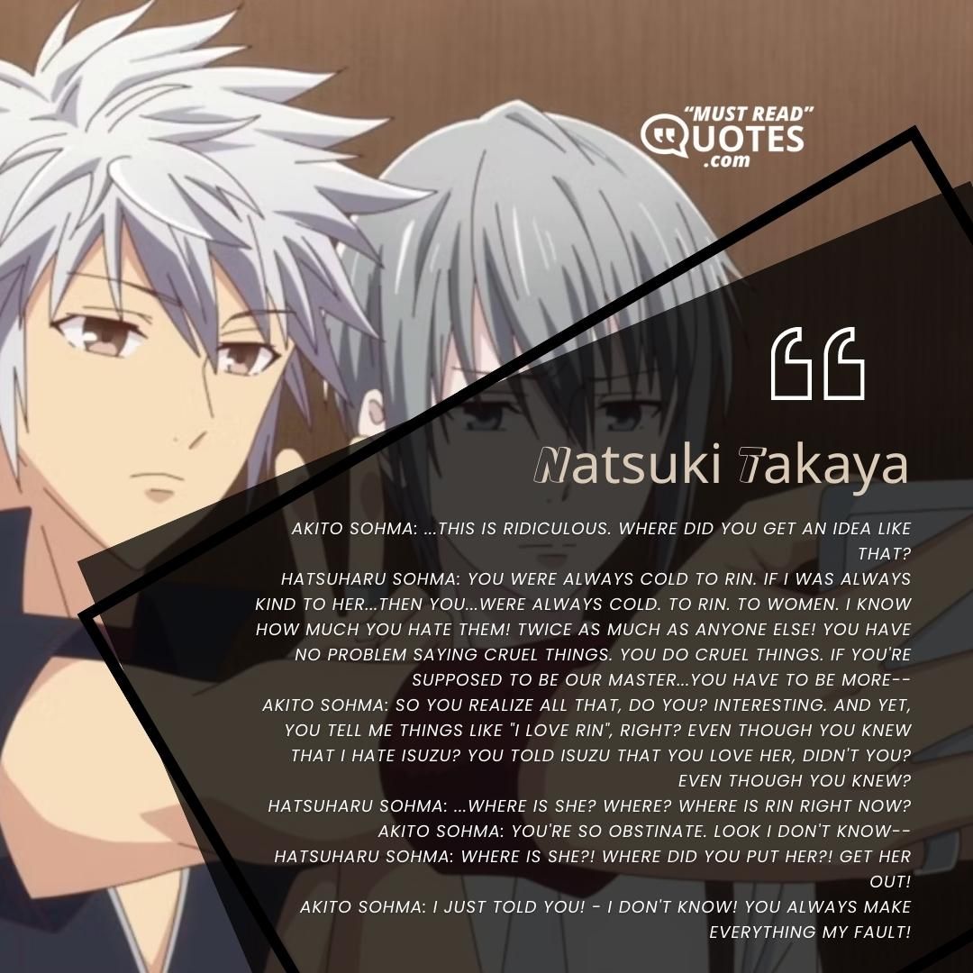 Akito Sohma: ...This is ridiculous. Where did you get an idea like that? Hatsuharu Sohma: You were always cold to Rin. If I was always kind to her...then you...were always cold. To Rin. To women. I know how much you hate them! Twice as much as anyone else! You have no problem saying cruel things. You do cruel things. If you're supposed to be our Master...you have to be more-- Akito Sohma: So you realize all that, do you? Interesting. And yet, you tell me things like "I love Rin", right? Even though you knew that I hate Isuzu? You told Isuzu that you love her, didn't you? Even though you knew? Hatsuharu Sohma: ...Where is she? Where? Where is Rin right now? Akito Sohma: You're so obstinate. Look I don't know-- Hatsuharu Sohma: Where is she?! Where did you put her?! Get her out! Akito Sohma: I just told you! - I don't know! You always make everything my fault!