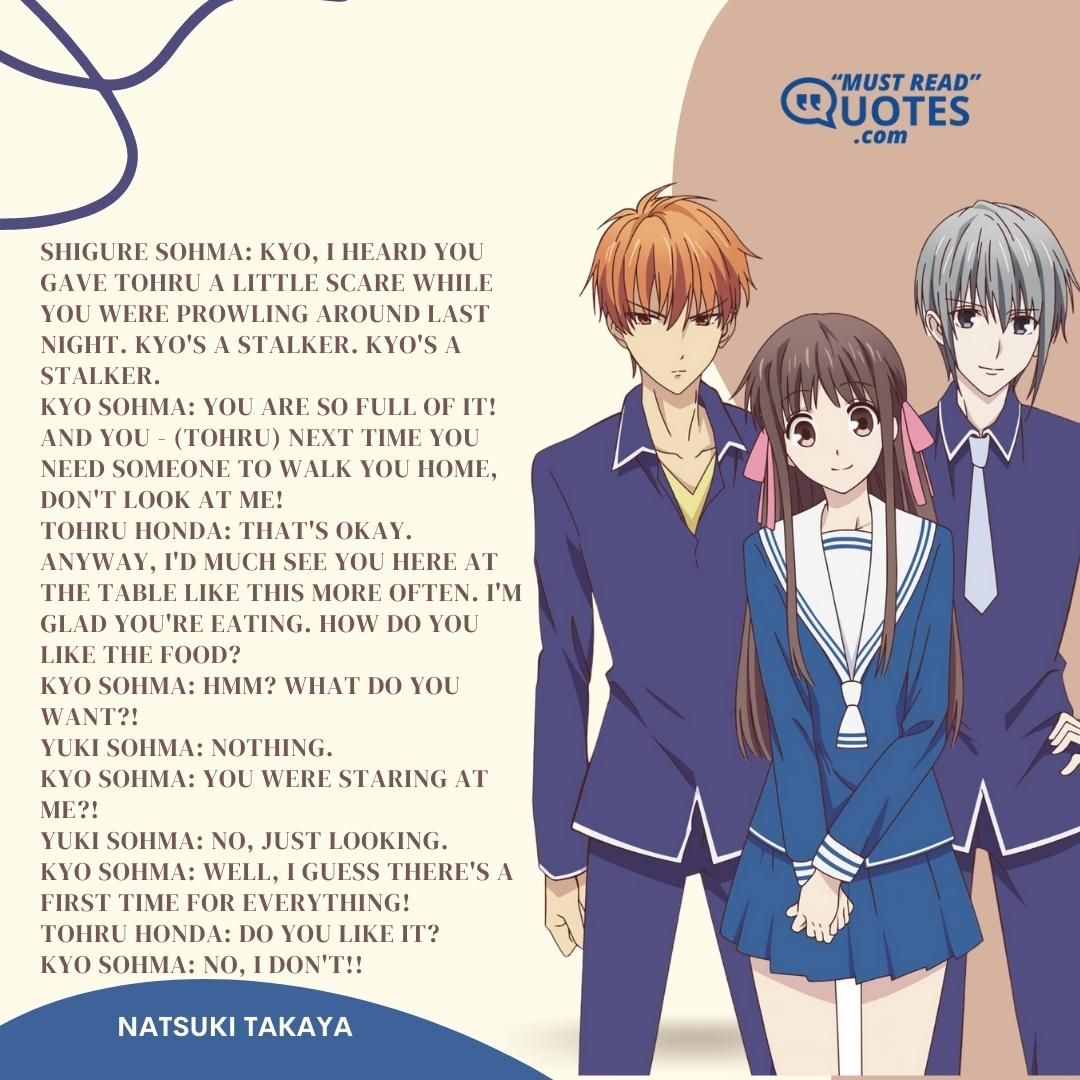 Shigure Sohma: Kyo, I heard you gave Tohru a little scare while you were prowling around last night. Kyo's a stalker. Kyo's a stalker. Kyo Sohma: YOU ARE SO FULL OF IT! AND YOU - (Tohru) NEXT TIME YOU NEED SOMEONE TO WALK YOU HOME, DON'T LOOK AT ME! Tohru Honda: That's okay. Anyway, I'd much see you here at the table like this more often. I'm glad you're eating. How do you like the food? Kyo Sohma: Hmm? What do you want?! Yuki Sohma: Nothing. Kyo Sohma: YOU WERE STARING AT ME?! Yuki Sohma: No, just looking. Kyo Sohma: WELL, I GUESS THERE'S A FIRST TIME FOR EVERYTHING! Tohru Honda: Do you like it? Kyo Sohma: NO, I DON'T!!