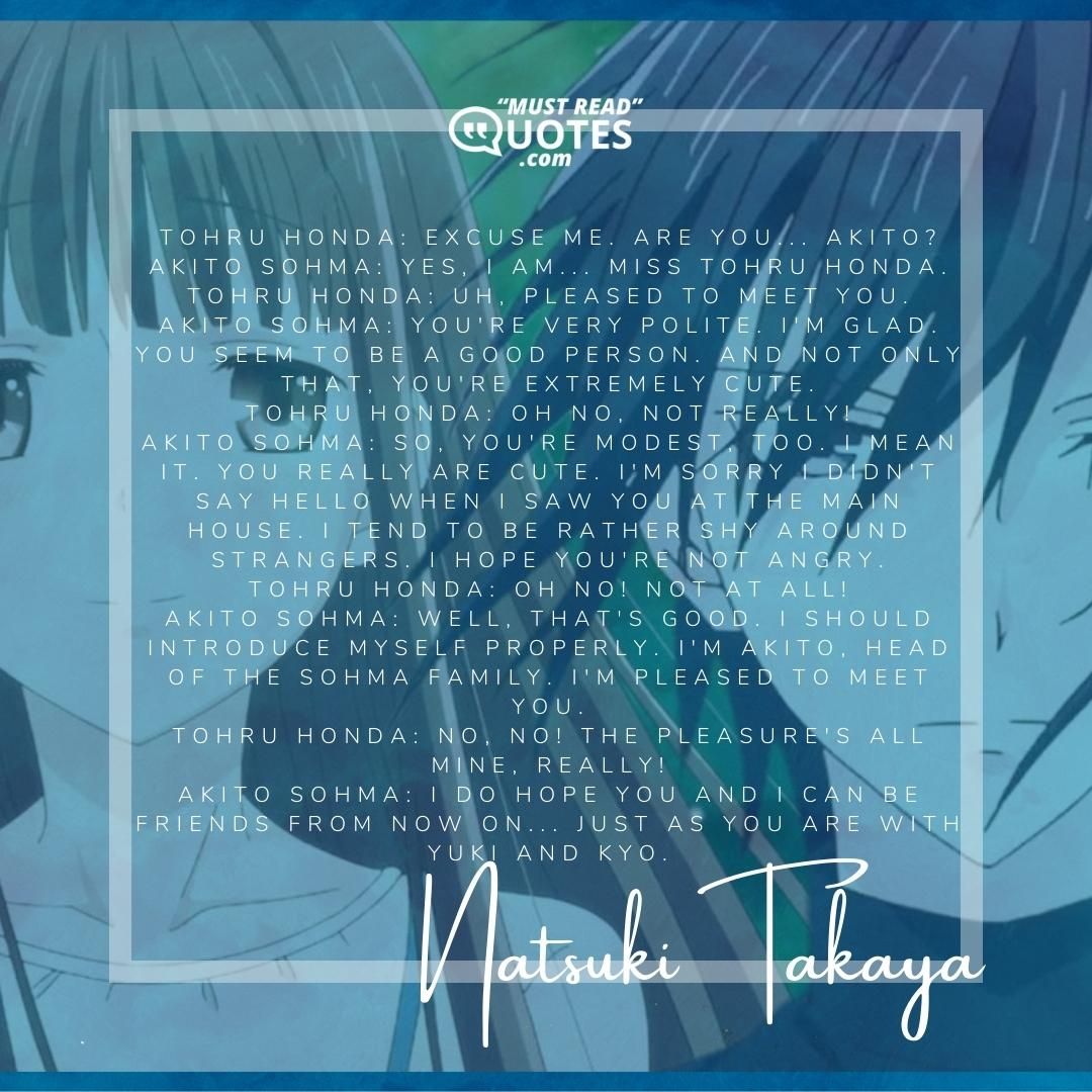Tohru Honda: Excuse me. Are you... Akito? Akito Sohma: Yes, I am... Miss Tohru Honda. Tohru Honda: Uh, pleased to meet you. Akito Sohma: You're very polite. I'm glad. You seem to be a good person. And not only that, you're extremely cute. Tohru Honda: Oh no, not really! Akito Sohma: So, you're modest, too. I mean it. You really are cute. I'm sorry I didn't say hello when I saw you at the main house. I tend to be rather shy around strangers. I hope you're not angry. Tohru Honda: Oh no! Not at all! Akito Sohma: Well, that's good. I should introduce myself properly. I'm Akito, head of the Sohma family. I'm pleased to meet you. Tohru Honda: No, no! The pleasure's all mine, really! Akito Sohma: I do hope you and I can be friends from now on... just as you are with Yuki and Kyo.