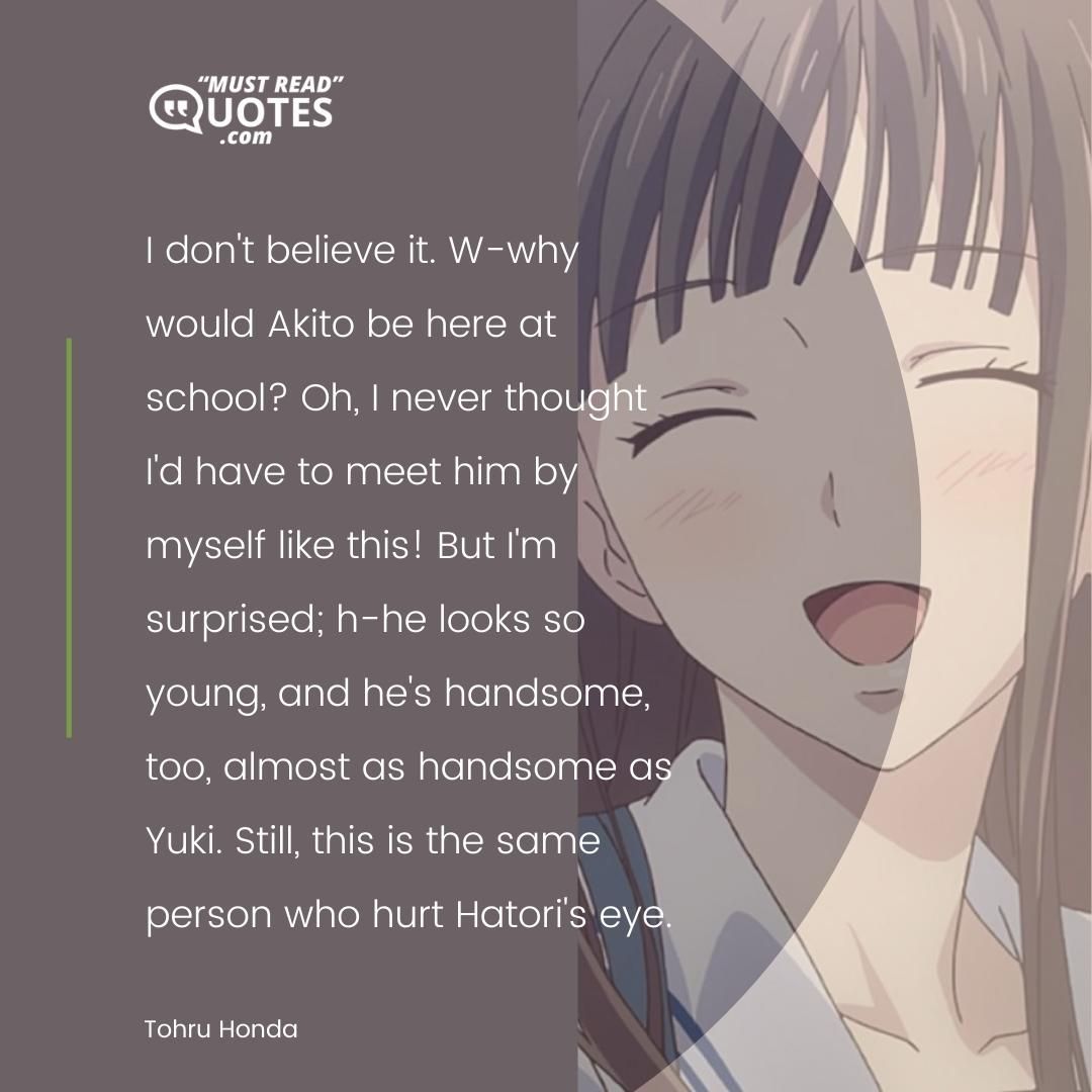 I don't believe it. W-why would Akito be here at school? Oh, I never thought I'd have to meet him by myself like this! But I'm surprised; h-he looks so young, and he's handsome, too, almost as handsome as Yuki. Still, this is the same person who hurt Hatori's eye.
