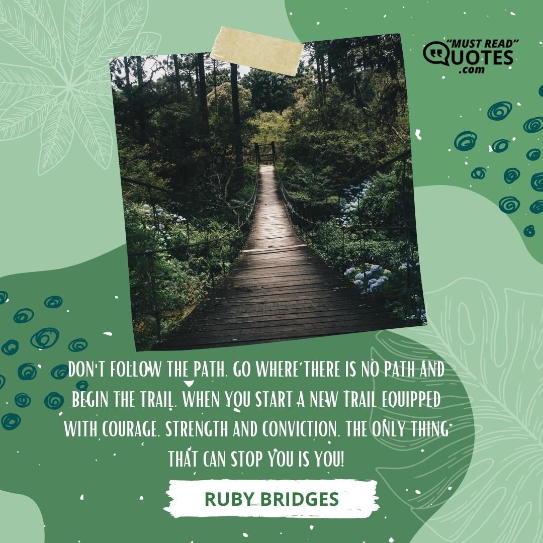 Don't follow the path. Go where there is no path and begin the trail. When you start a new trail equipped with courage, strength and conviction, the only thing that can stop you is you!
