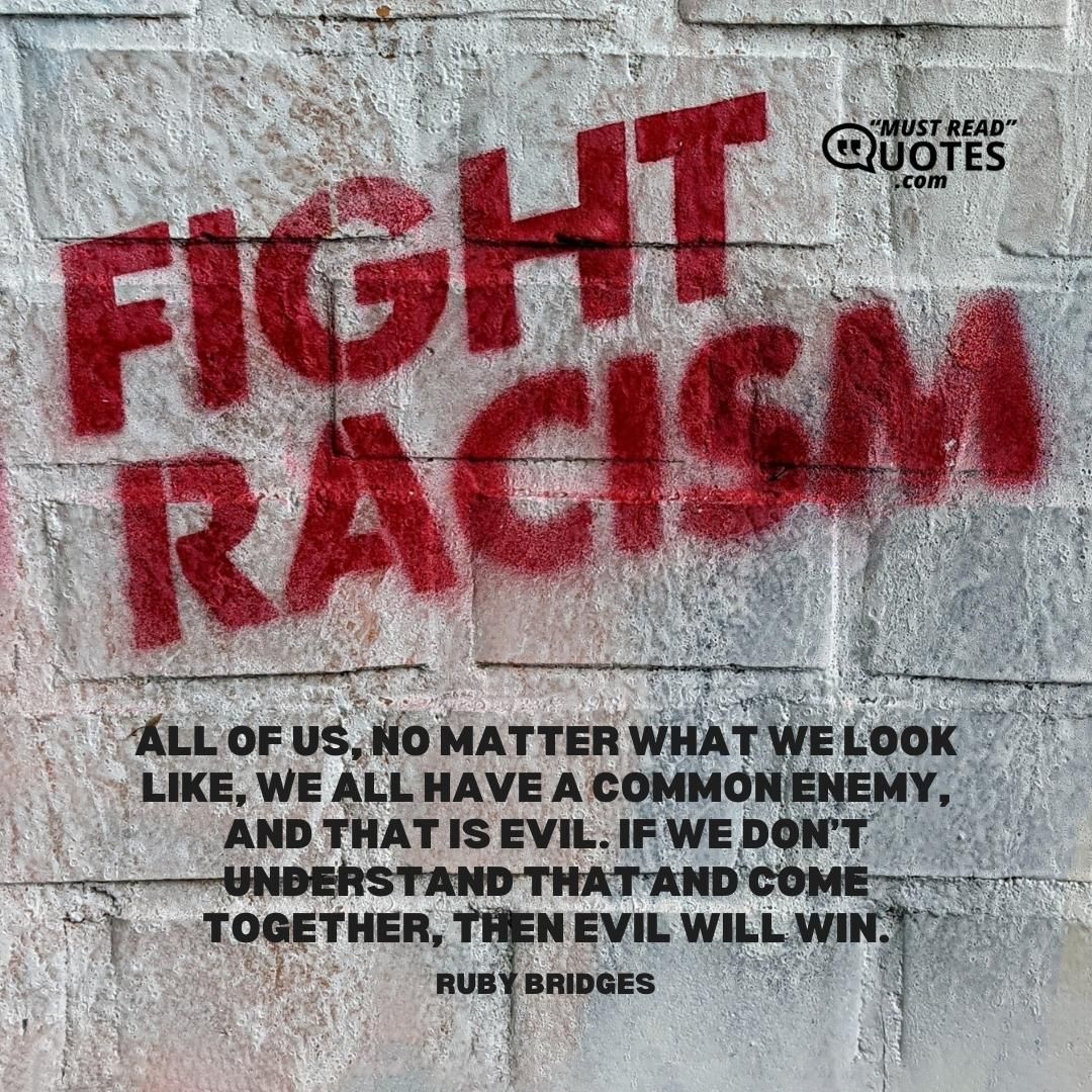 All of us, no matter what we look like, we all have a common enemy, and that is evil. If we don’t understand that and come together, then evil will win.
