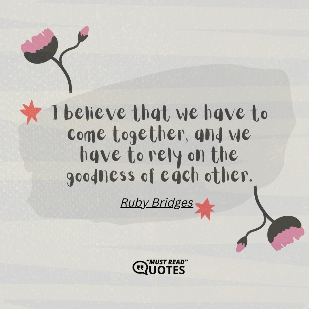 I believe that we have to come together, and we have to rely on the goodness of each other.