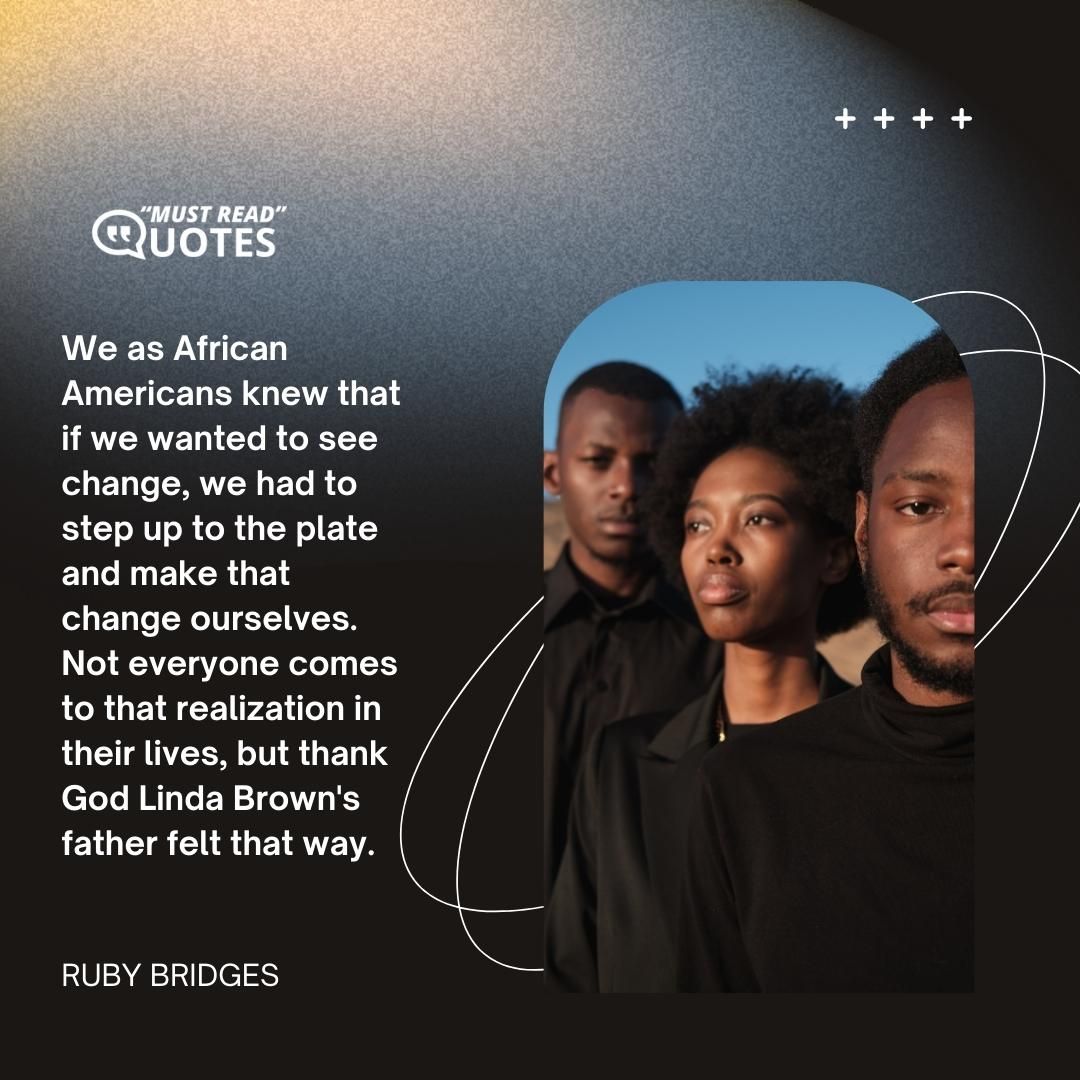 We as African Americans knew that if we wanted to see change, we had to step up to the plate and make that change ourselves. Not everyone comes to that realization in their lives, but thank God Linda Brown's father felt that way.