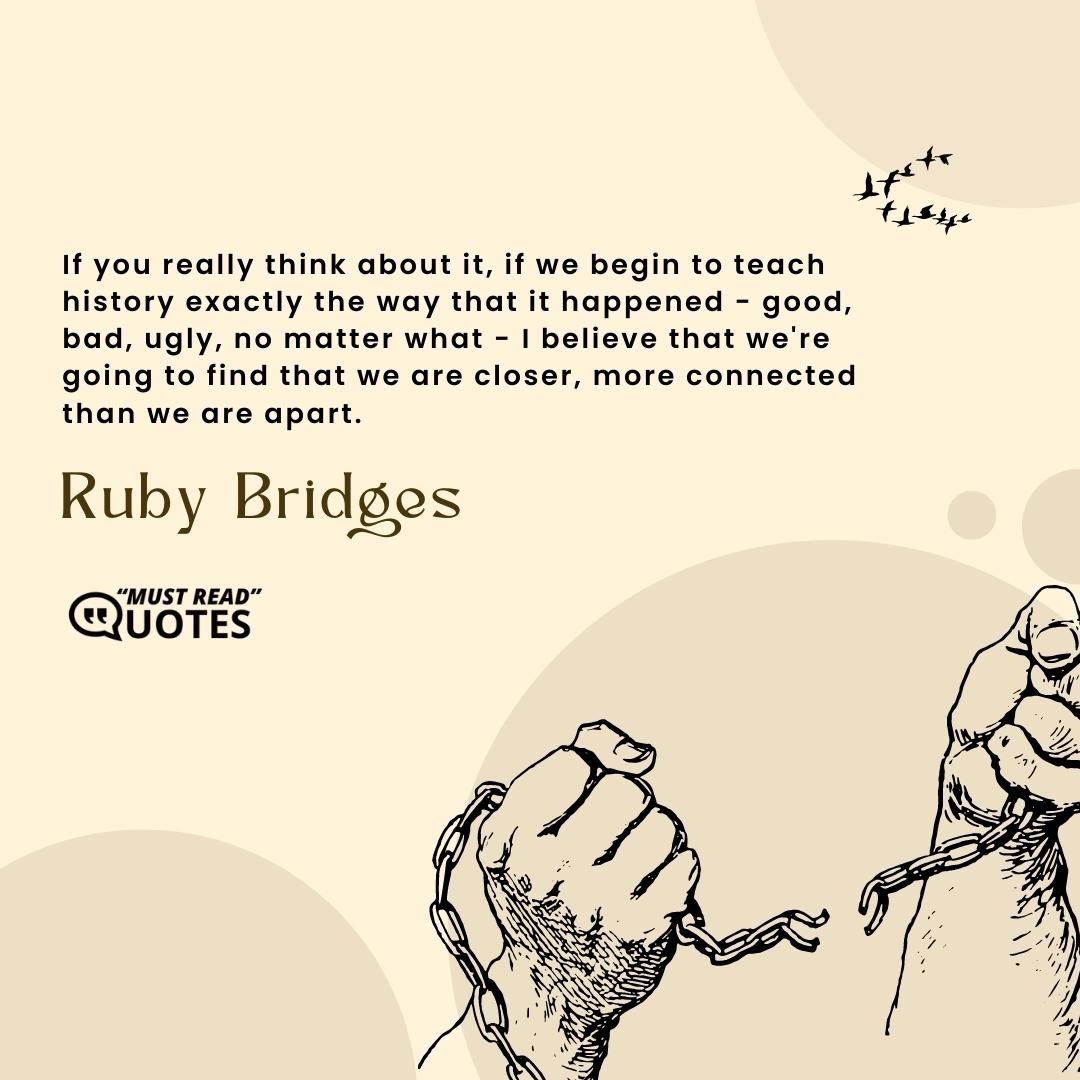 If you really think about it, if we begin to teach history exactly the way that it happened - good, bad, ugly, no matter what - I believe that we're going to find that we are closer, more connected than we are apart.