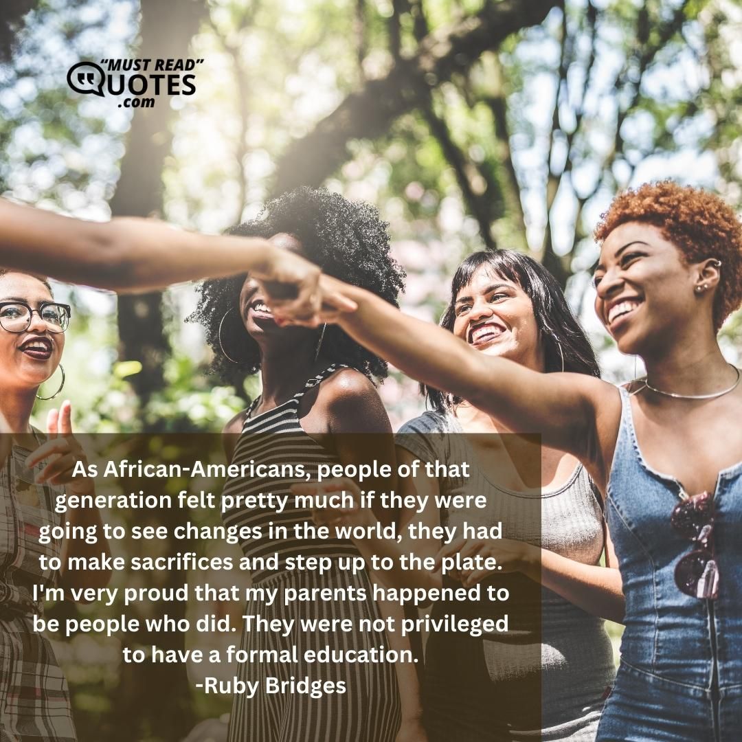 As African-Americans, people of that generation felt pretty much if they were going to see changes in the world, they had to make sacrifices and step up to the plate. I'm very proud that my parents happened to be people who did. They were not privileged to have a formal education.
