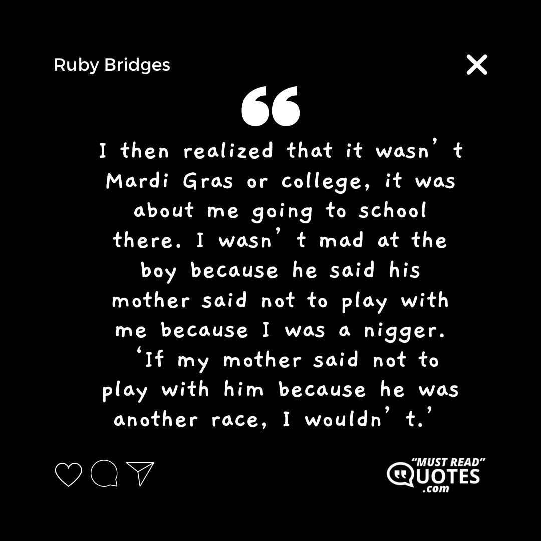 I then realized that it wasn’t Mardi Gras or college, it was about me going to school there. I wasn’t mad at the boy because he said his mother said not to play with me because I was a nigger. ‘If my mother said not to play with him because he was another race, I wouldn’t.’