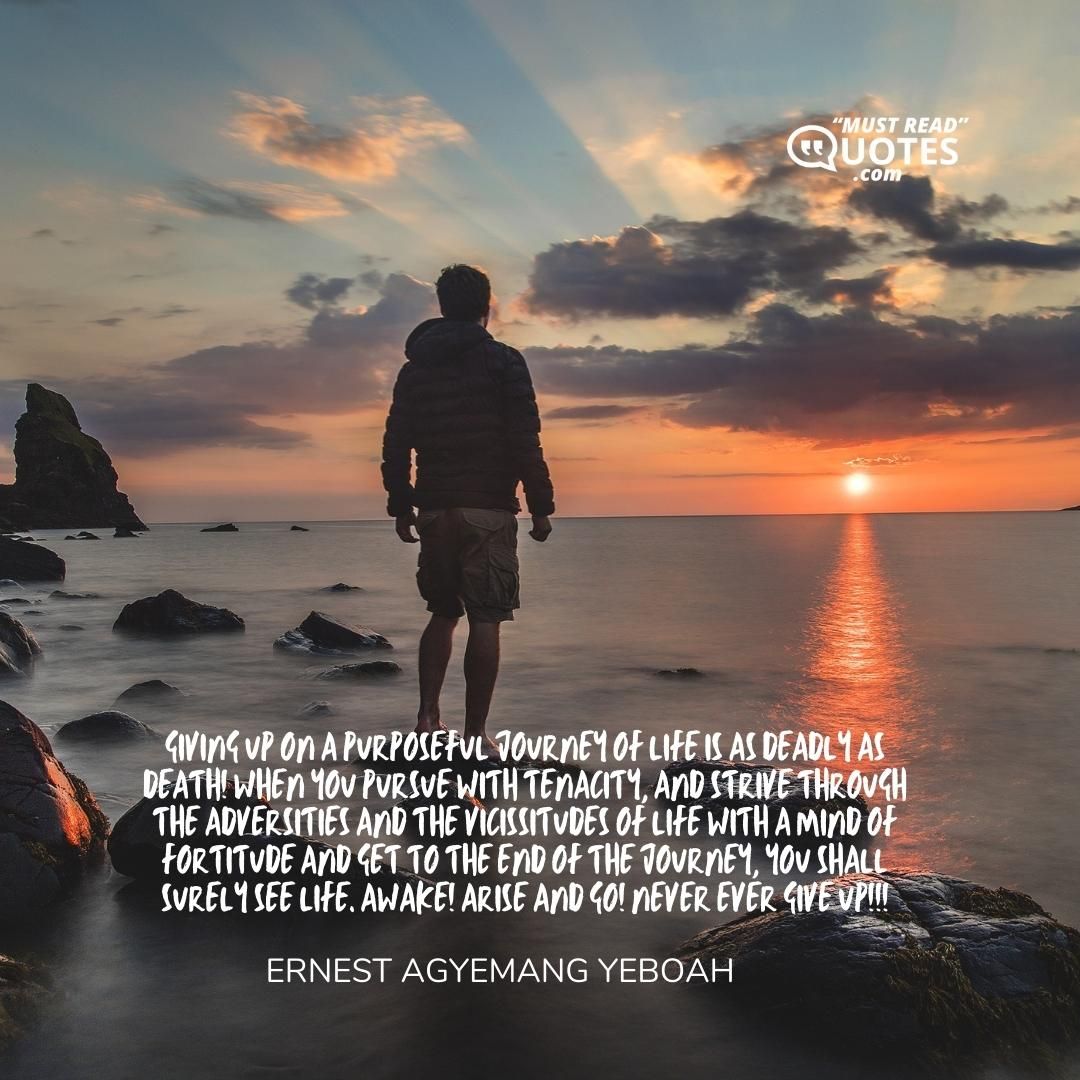 Giving up on a purposeful journey of life is as deadly as death! When you pursue with tenacity, and strive through the adversities and the vicissitudes of life with a mind of fortitude and get to the end of the journey, you shall surely see life. Awake! Arise and go! Never ever give up!!!