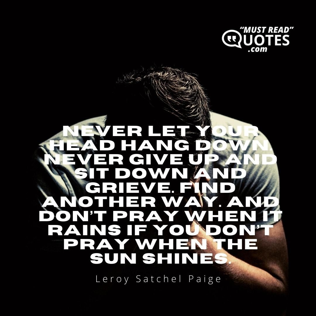Never let your head hang down. Never give up and sit down and grieve. Find another way. And don’t pray when it rains if you don’t pray when the sun shines.