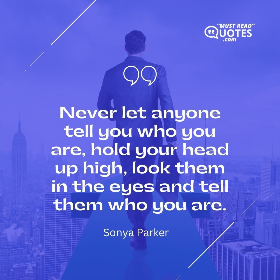 Never let anyone tell you who you are, hold your head up high, look them in the eyes and tell them who you are.