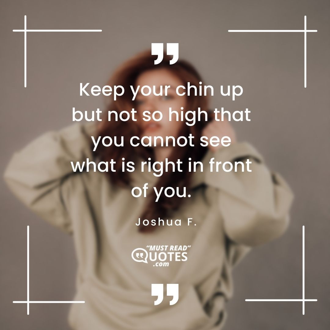 Keep your chin up but not so high that you cannot see what is right in front of you.