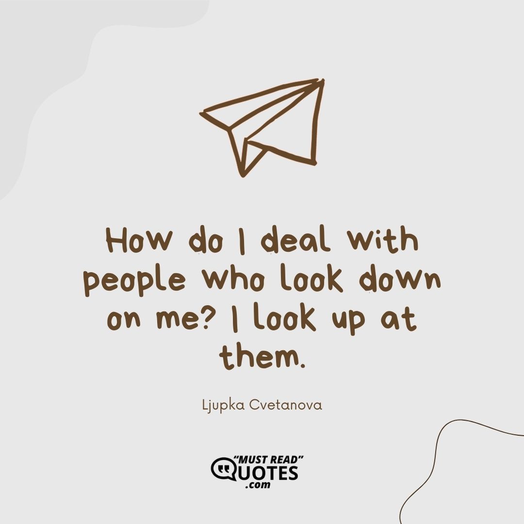 How do I deal with people who look down on me? I look up at them.