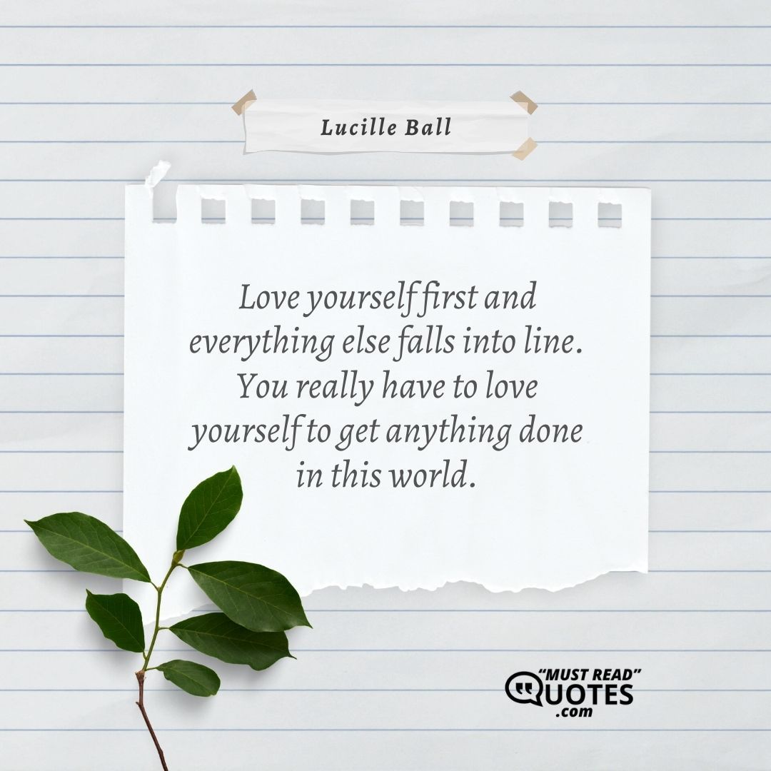 Love yourself first and everything else falls into line. You really have to love yourself to get anything done in this world.