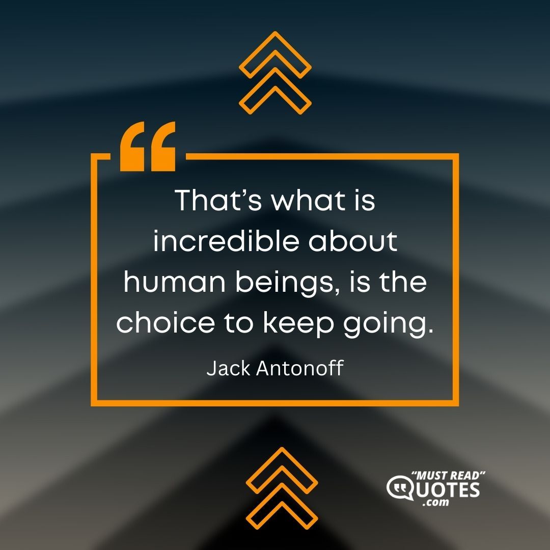 That’s what is incredible about human beings, is the choice to keep going.