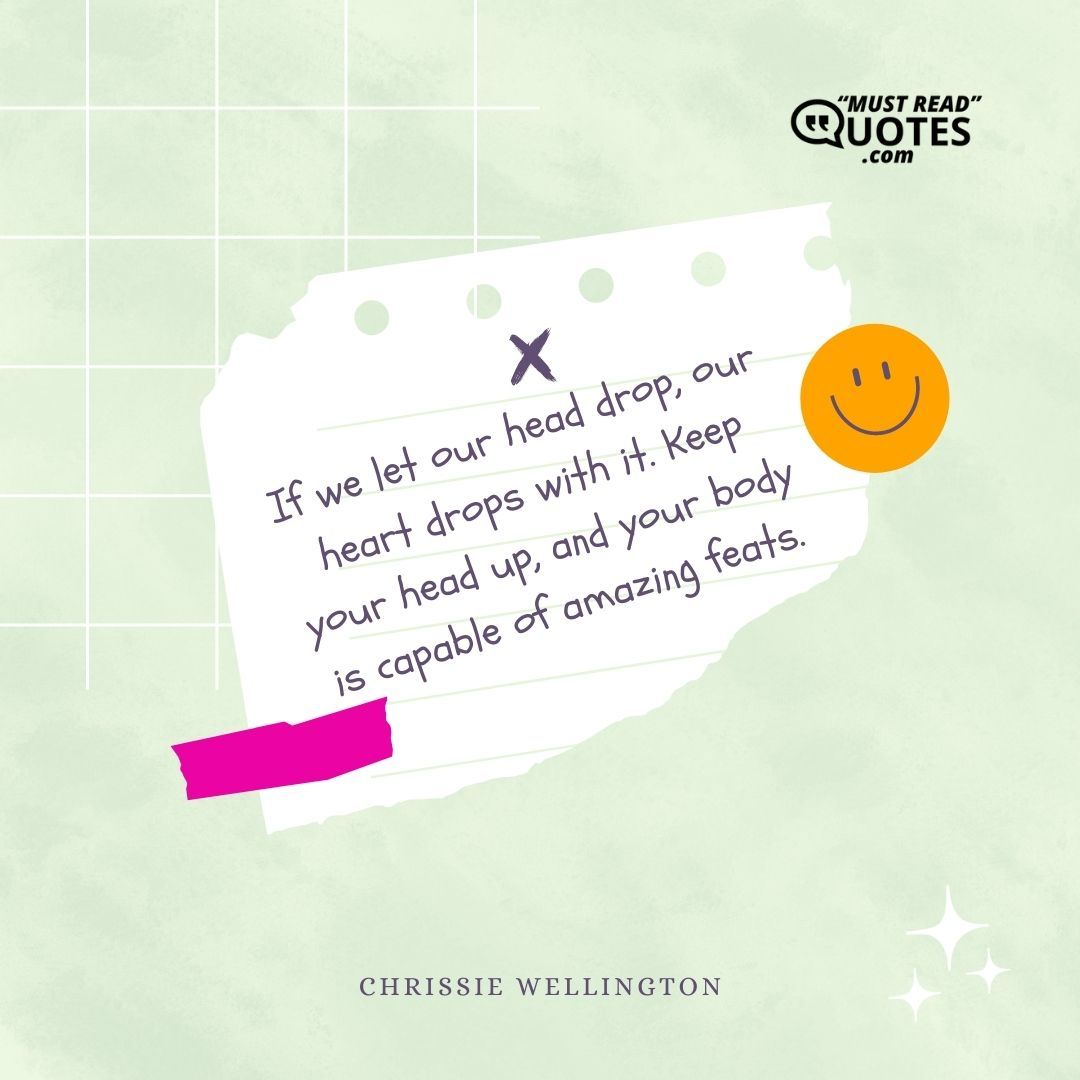 If we let our head drop, our heart drops with it. Keep your head up, and your body is capable of amazing feats.