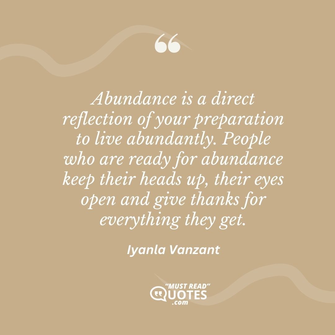 Abundance is a direct reflection of your preparation to live abundantly. People who are ready for abundance keep their heads up, their eyes open and give thanks for everything they get.