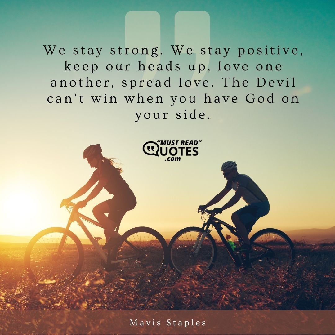 We stay strong. We stay positive, keep our heads up, love one another, spread love. The Devil can't win when you have God on your side.