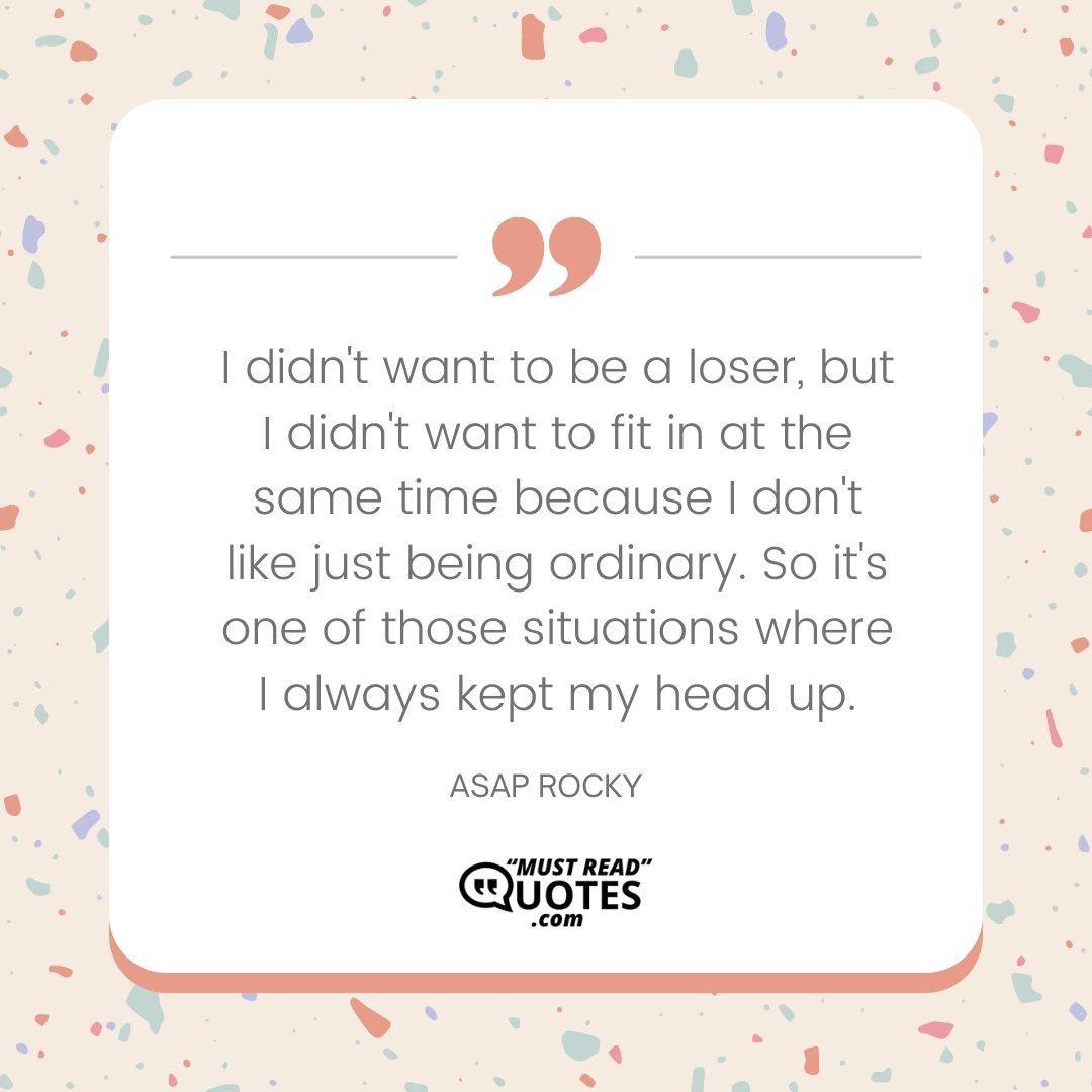 I didn't want to be a loser, but I didn't want to fit in at the same time because I don't like just being ordinary. So it's one of those situations where I always kept my head up.