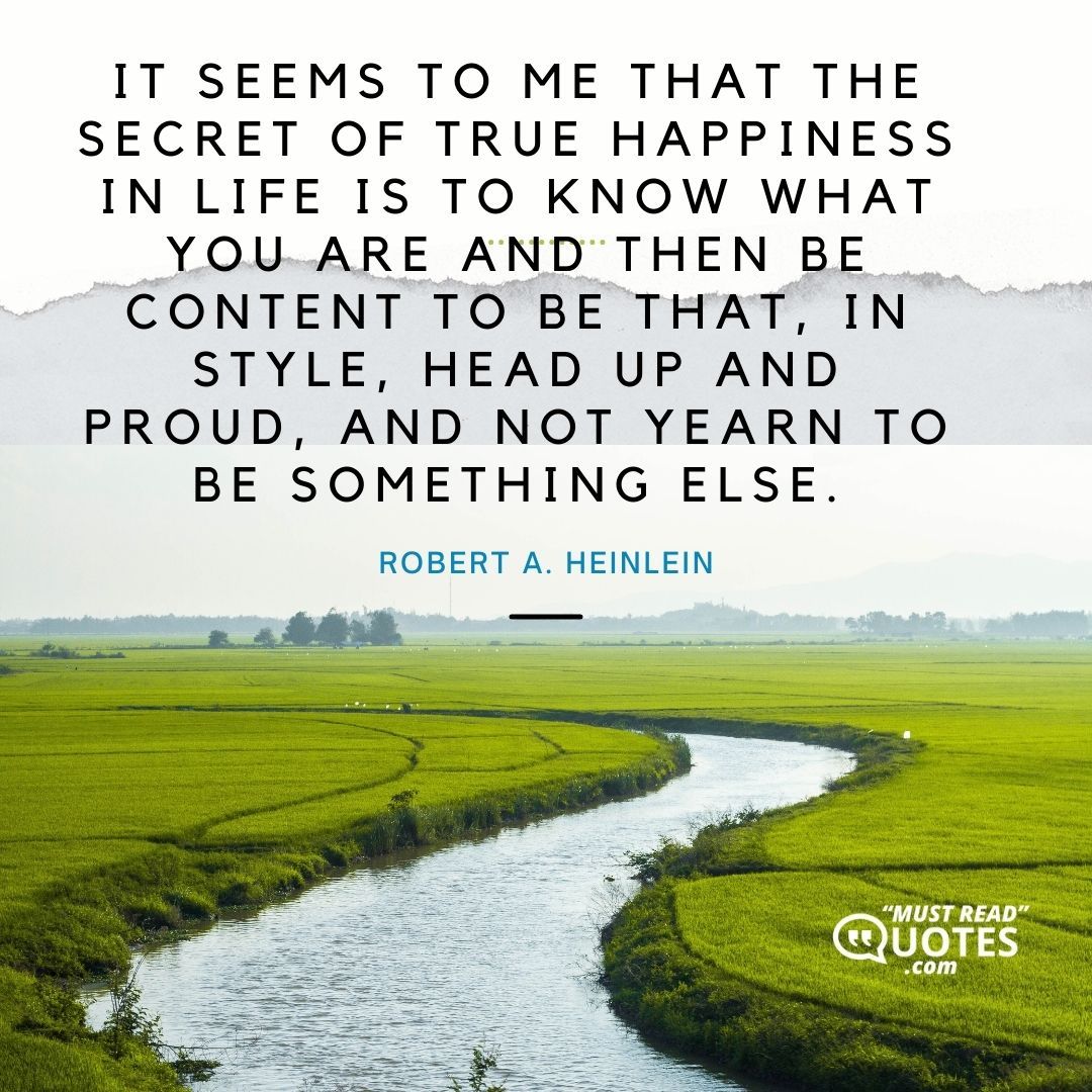 It seems to me that the secret of true happiness in life is to know what you are and then be content to be that, in style, head up and proud, and not yearn to be something else.