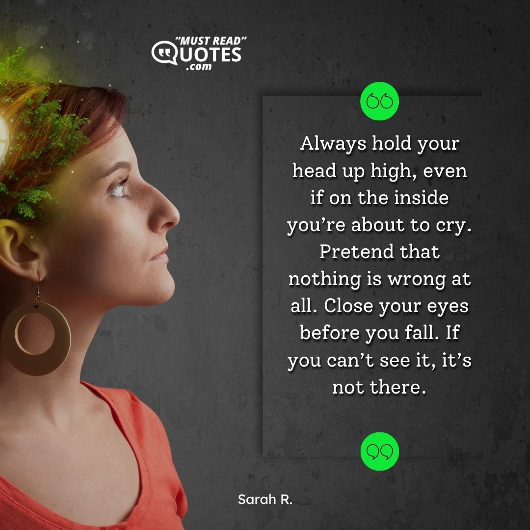 Always hold your head up high, even if on the inside you’re about to cry. Pretend that nothing is wrong at all. Close your eyes before you fall. If you can’t see it, it’s not there.