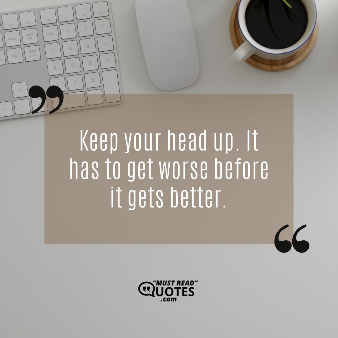 Keep your head up. It has to get worse before it gets better.