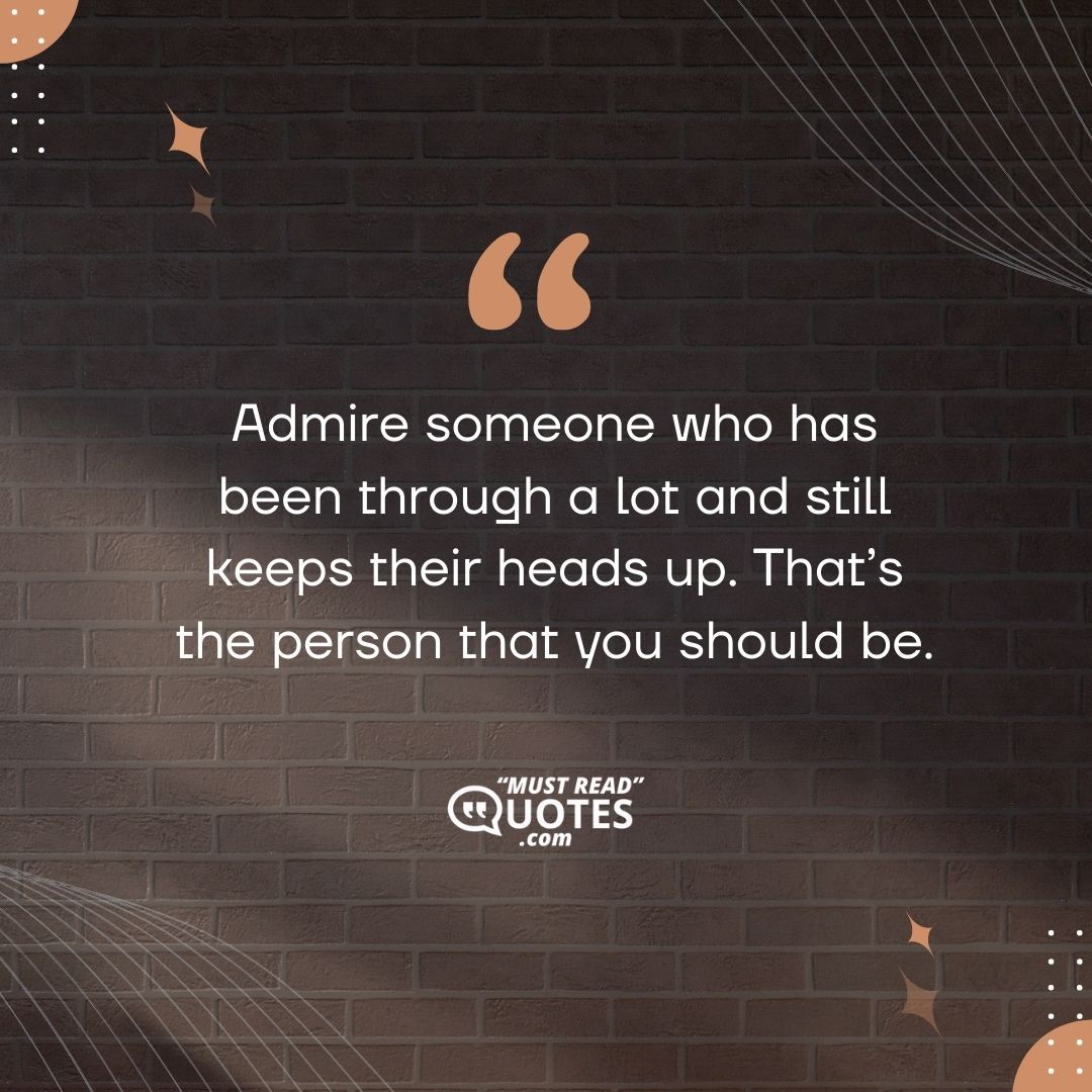 Admire someone who has been through a lot and still keeps their heads up. That’s the person that you should be.