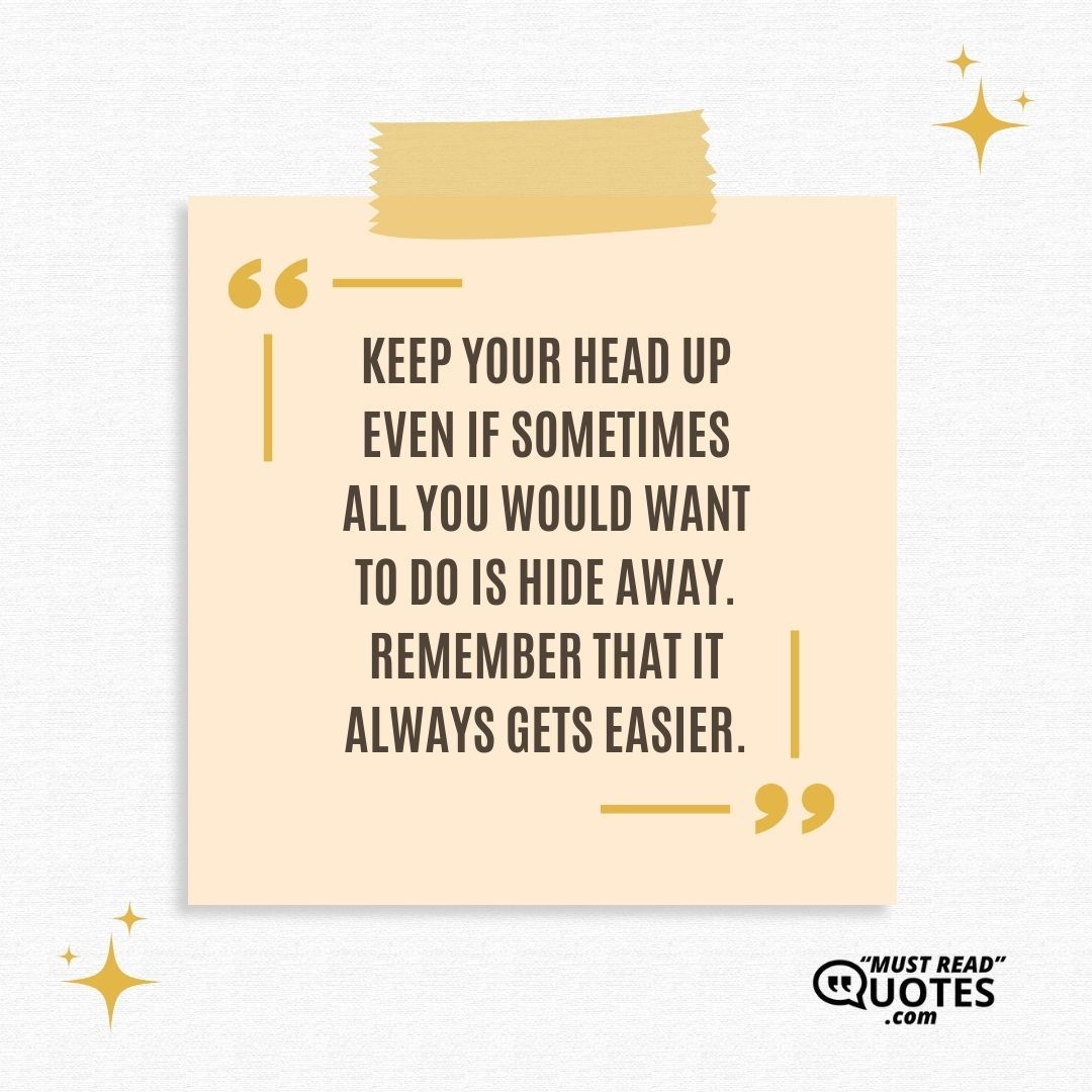 Keep your head up even if sometimes all you would want to do is hide away. Remember that it always gets easier.