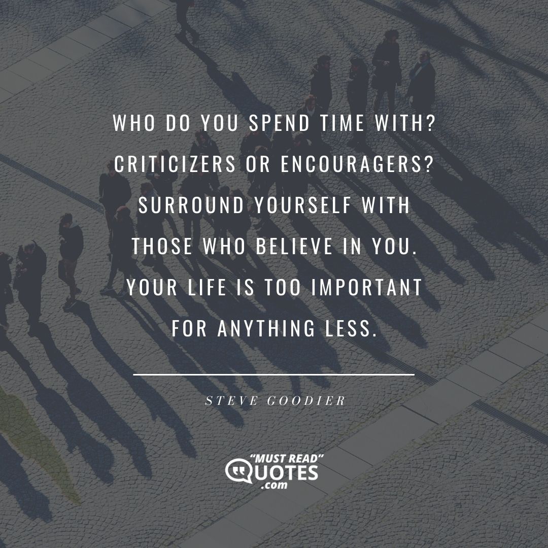 Who do you spend time with? Criticizers or encouragers? Surround yourself with those who believe in you. Your life is too important for anything less.