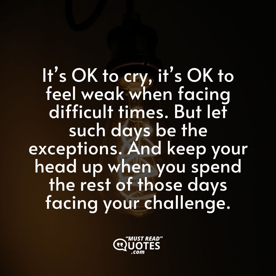 It’s OK to cry, it’s OK to feel weak when facing difficult times. But let such days be the exceptions. And keep your head up when you spend the rest of those days facing your challenge.