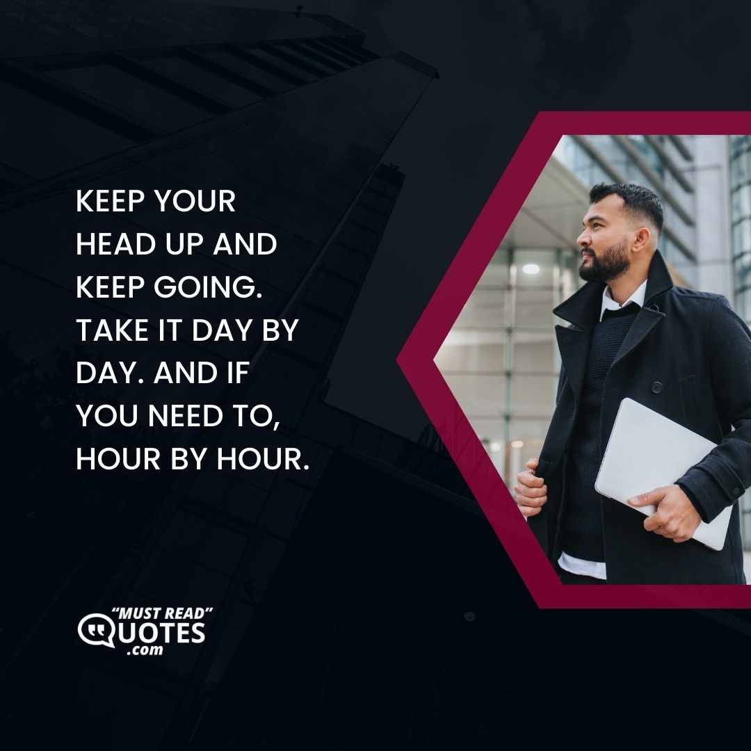 Keep your head up and keep going. Take it day by day. And if you need to, hour by hour.