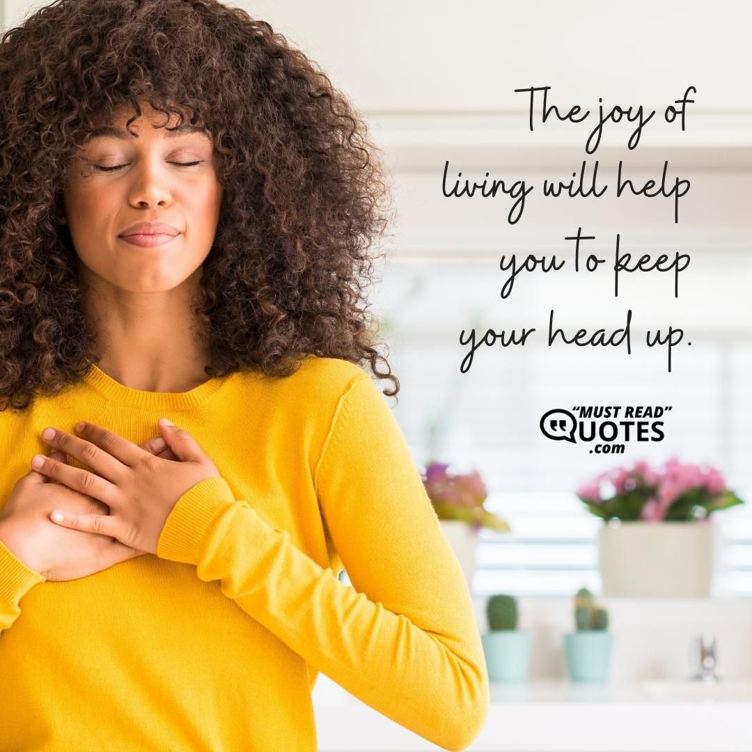 The joy of living will help you to keep your head up.